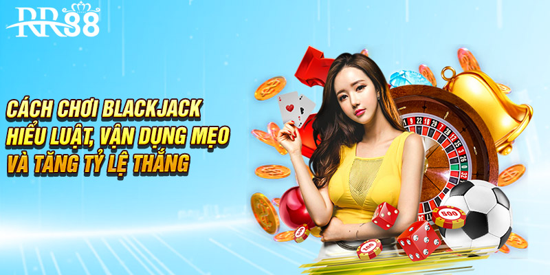 Cách Chơi Blackjack - Hiểu Luật, Vận Dụng Mẹo Để Thắng Lớn